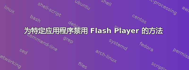 为特定应用程序禁用 Flash Player 的方法