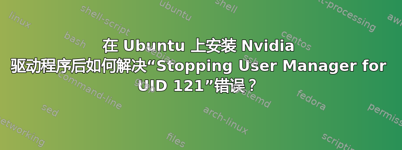 在 Ubuntu 上安装 Nvidia 驱动程序后如何解决“Stopping User Manager for UID 121”错误？