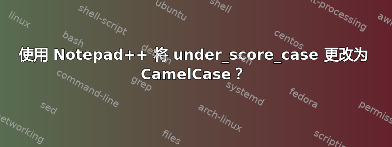 使用 Notepad++ 将 under_score_case 更改为 CamelCase？