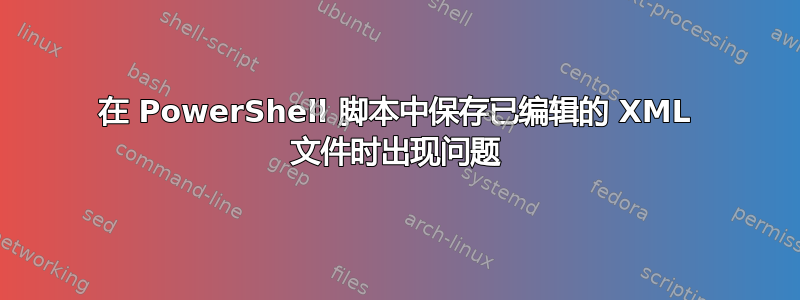 在 PowerShell 脚本中保存已编辑的 XML 文件时出现问题