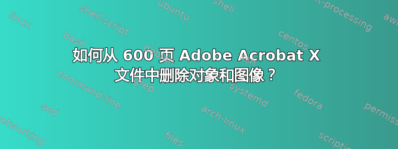 如何从 600 页 Adob​​e Acrobat X 文件中删除对象和图像？