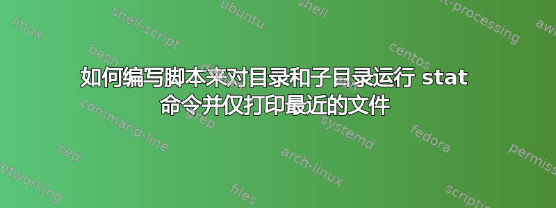 如何编写脚本来对目录和子目录运行 stat 命令并仅打印最近的文件