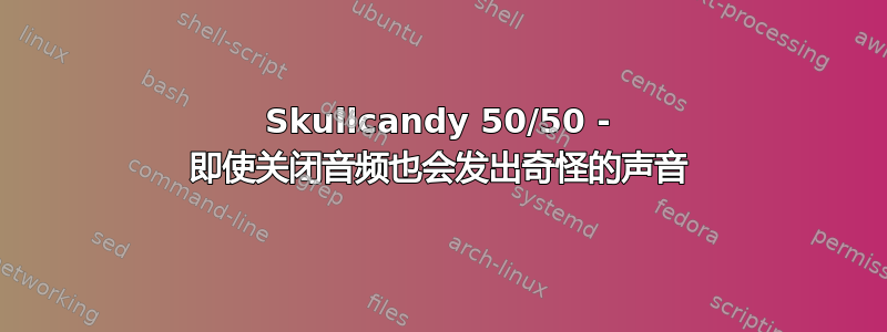 Skullcandy 50/50 - 即使关闭音频也会发出奇怪的声音