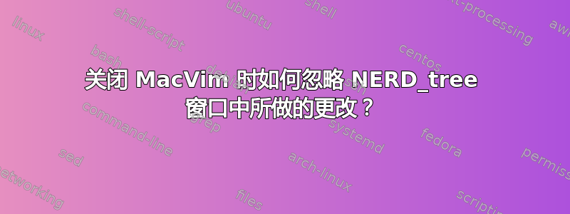 关闭 MacVim 时如何忽略 NERD_tree 窗口中所做的更改？