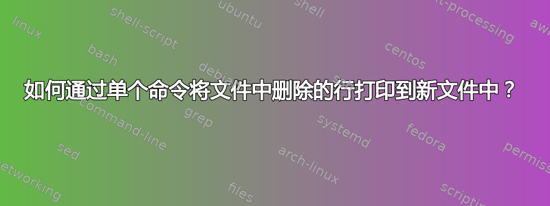 如何通过单个命令将文件中删除的行打印到新文件中？