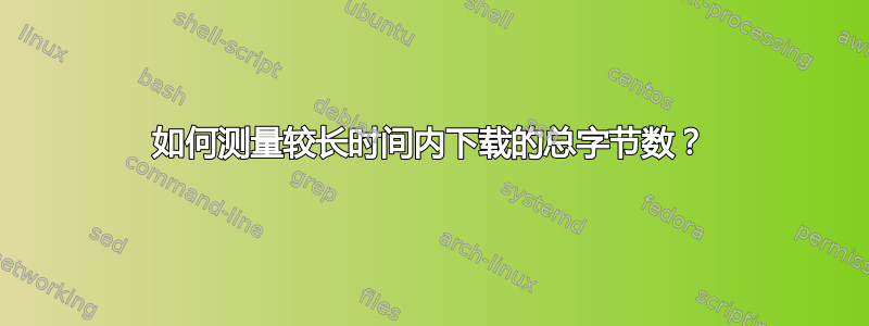 如何测量较长时间内下载的总字节数？