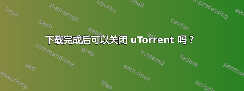 下载完成后可以关闭 uTorrent 吗？