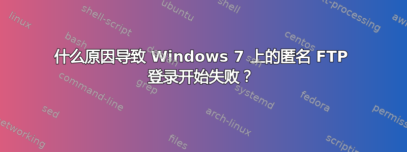 什么原因导致 Windows 7 上的匿名 FTP 登录开始失败？