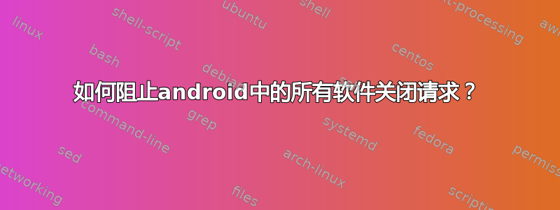 如何阻止android中的所有软件关闭请求？