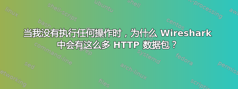 当我没有执行任何操作时，为什么 Wireshark 中会有这么多 HTTP 数据包？