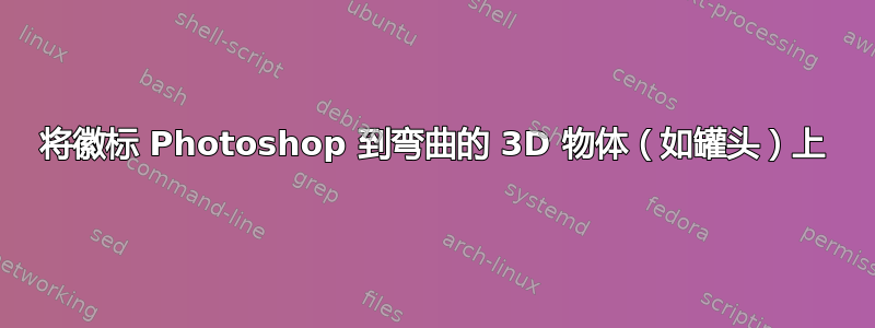 将徽标 Photoshop 到弯曲的 3D 物体（如罐头）上