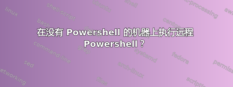 在没有 Powershell 的机器上执行远程 Powershell？