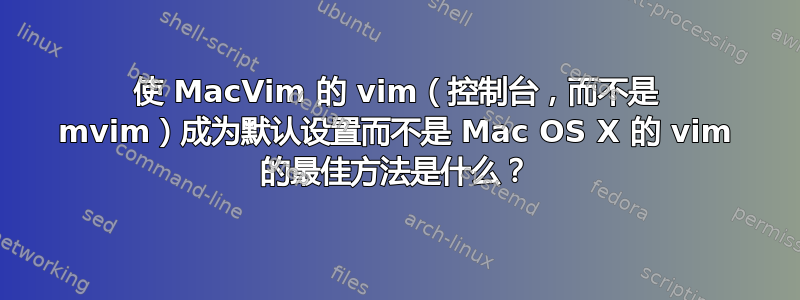 使 MacVim 的 vim（控制台，而不是 mvim）成为默认设置而不是 Mac OS X 的 vim 的最佳方法是什么？