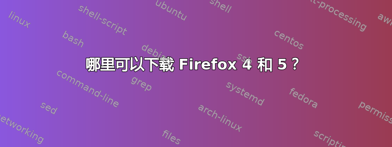 哪里可以下载 Firefox 4 和 5？