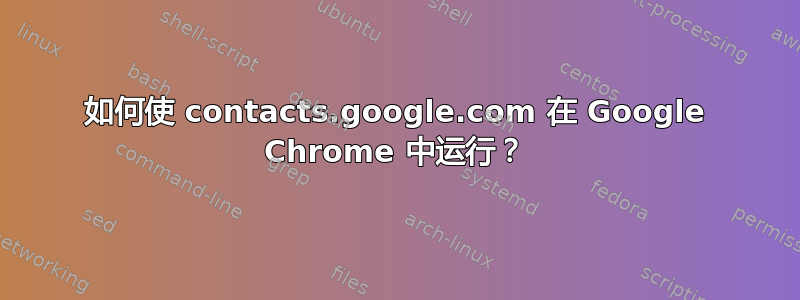 如何使 contacts.google.com 在 Google Chrome 中运行？