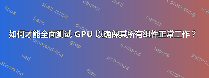 如何才能全面测试 GPU 以确保其所有组件正常工作？