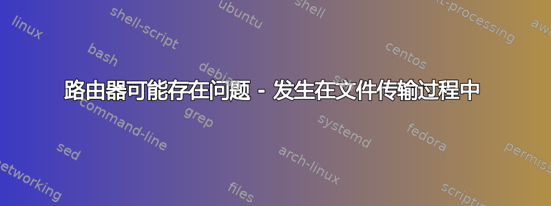 路由器可能存在问题 - 发生在文件传输过程中