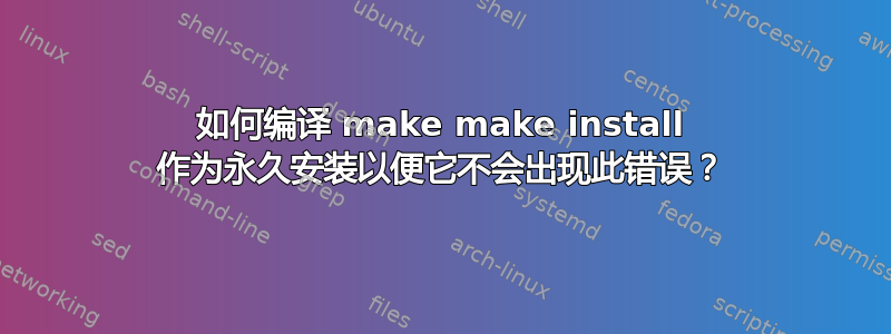 如何编译 make make install 作为永久安装以便它不会出现此错误？