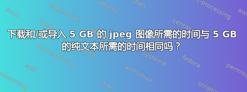 下载和/或导入 5 GB 的 jpeg 图像所需的时间与 5 GB 的纯文本所需的时间相同吗？