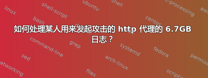 如何处理某人用来发起攻击的 http 代理的 6.7GB 日志？