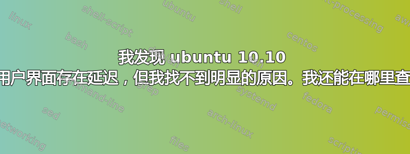 我发现 ubuntu 10.10 中的用户界面存在延迟，但我找不到明显的原因。我还能在哪里查找？