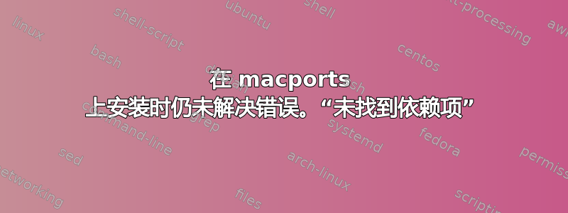 在 macports 上安装时仍未解决错误。“未找到依赖项”