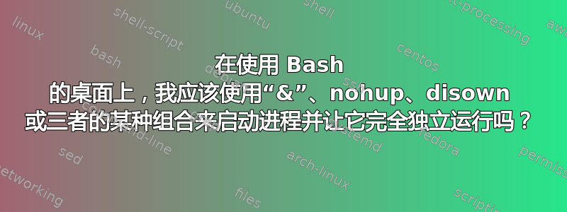 在使用 Bash 的桌面上，我应该使用“&”、nohup、disown 或三者的某种组合来启动进程并让它完全独立运行吗？