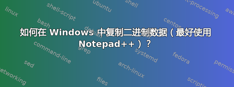 如何在 Windows 中复制二进制数据（最好使用 Notepad++）？