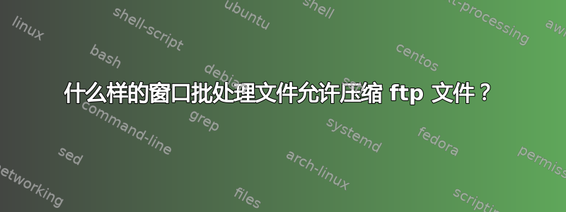 什么样的窗口批处理文件允许压缩 ftp 文件？