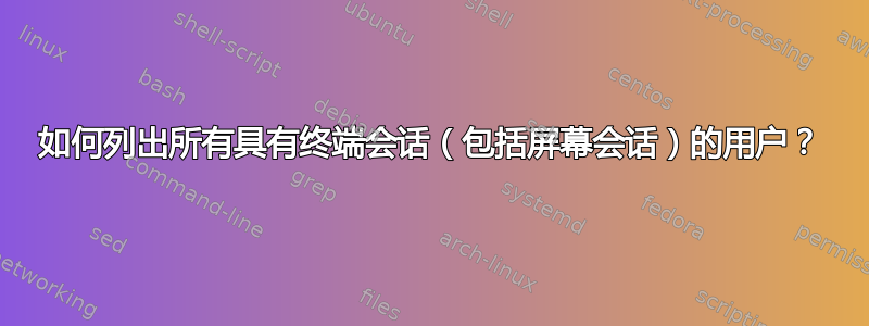 如何列出所有具有终端会话（包括屏幕会话）的用户？