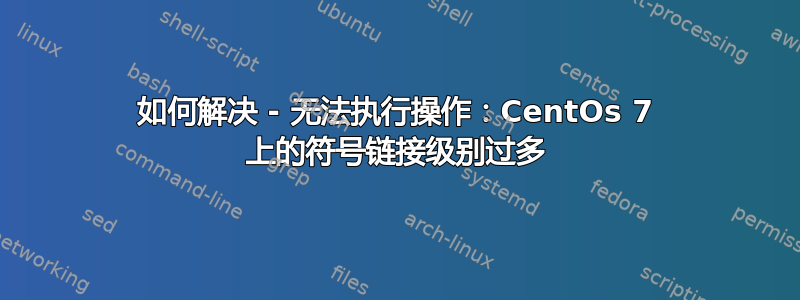 如何解决 - 无法执行操作：CentOs 7 上的符号链接级别过多