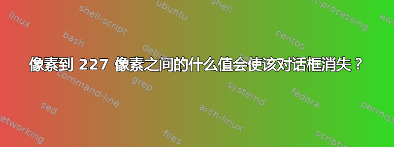 0 像素到 227 像素之间的什么值会使该对话框消失？