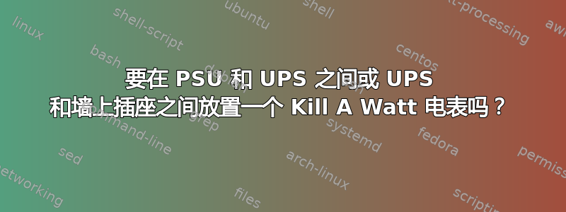 要在 PSU 和 UPS 之间或 UPS 和墙上插座之间放置一个 Kill A Watt 电表吗？