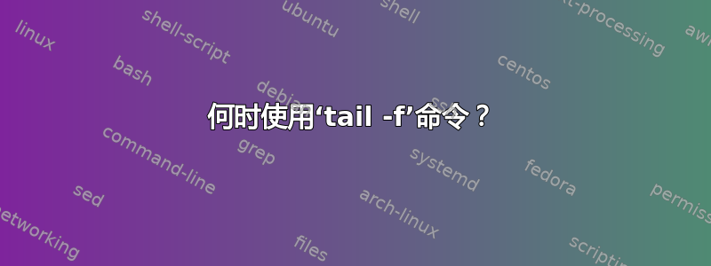 何时使用‘tail -f’命令？