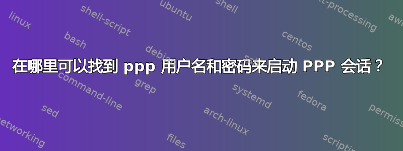 在哪里可以找到 ppp 用户名和密码来启动 PPP 会话？