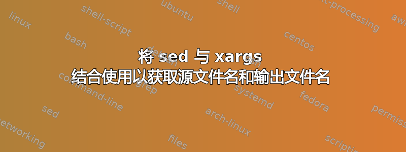 将 sed 与 xargs 结合使用以获取源文件名和输出文件名