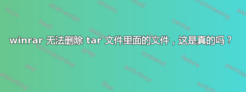 winrar 无法删除 tar 文件里面的文件，这是真的吗？