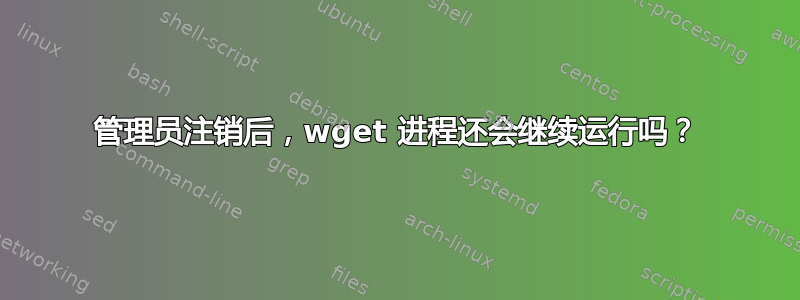 管理员注销后，wget 进程还会继续运行吗？