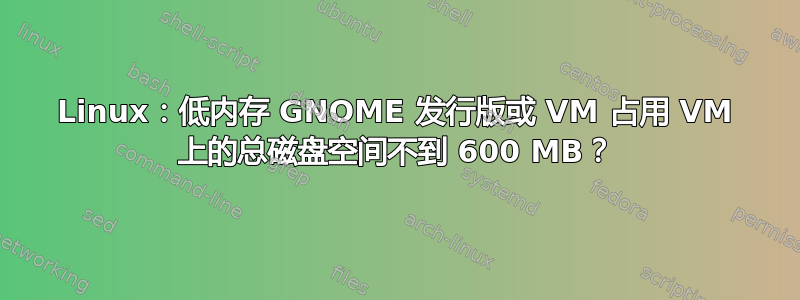 Linux：低内存 GNOME 发行版或 VM 占用 VM 上的总磁盘空间不到 600 MB？