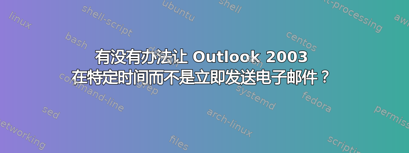 有没有办法让 Outlook 2003 在特定时间而不是立即发送电子邮件？