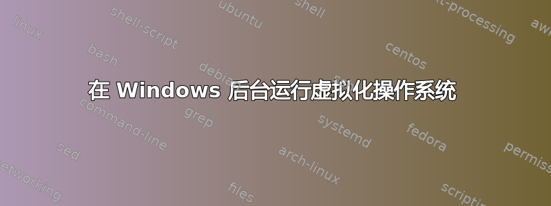 在 Windows 后台运行虚拟化操作系统