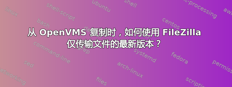 从 OpenVMS 复制时，如何使用 FileZilla 仅传输文件的最新版本？