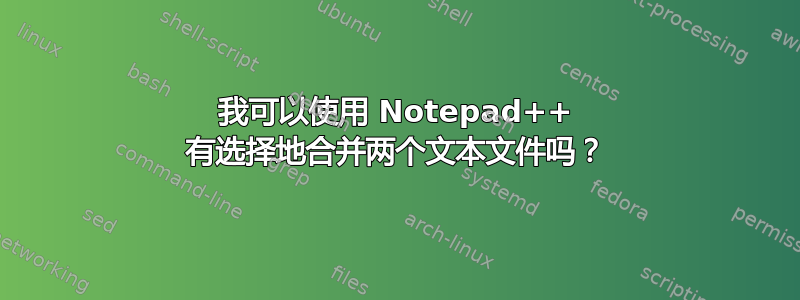 我可以使用 Notepad++ 有选择地合并两个文本文件吗？