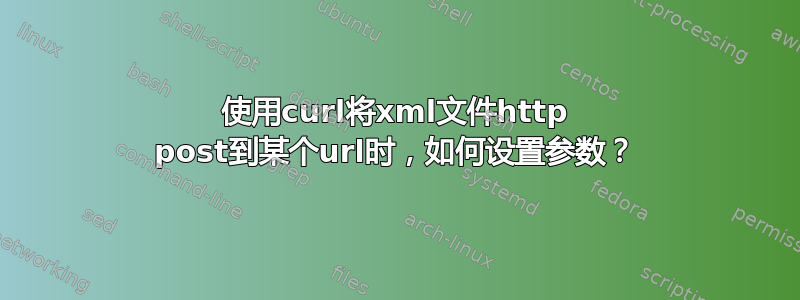 使用curl将xml文件http post到某个url时，如何设置参数？