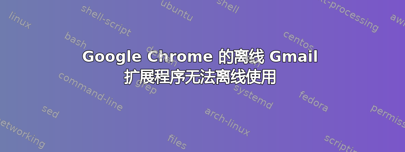 Google Chrome 的离线 Gmail 扩展程序无法离线使用