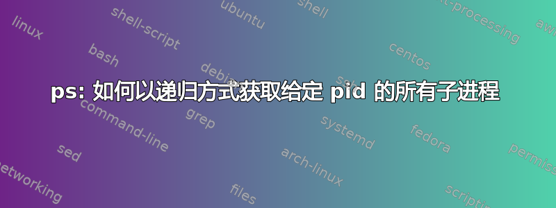 ps: 如何以递归方式获取给定 pid 的所有子进程