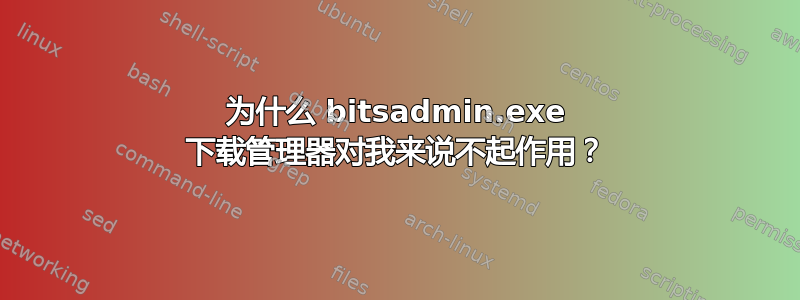 为什么 bitsadmin.exe 下载管理器对我来说不起作用？