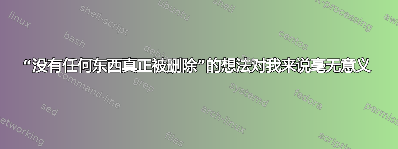 “没有任何东西真正被删除”的想法对我来说毫无意义