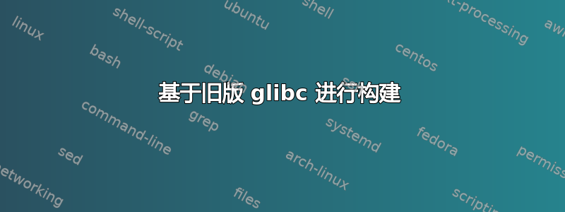 基于旧版 glibc 进行构建