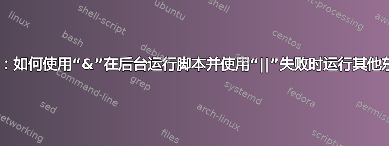 Bash：如何使用“&”在后台运行脚本并使用“||”失败时运行其他东西？